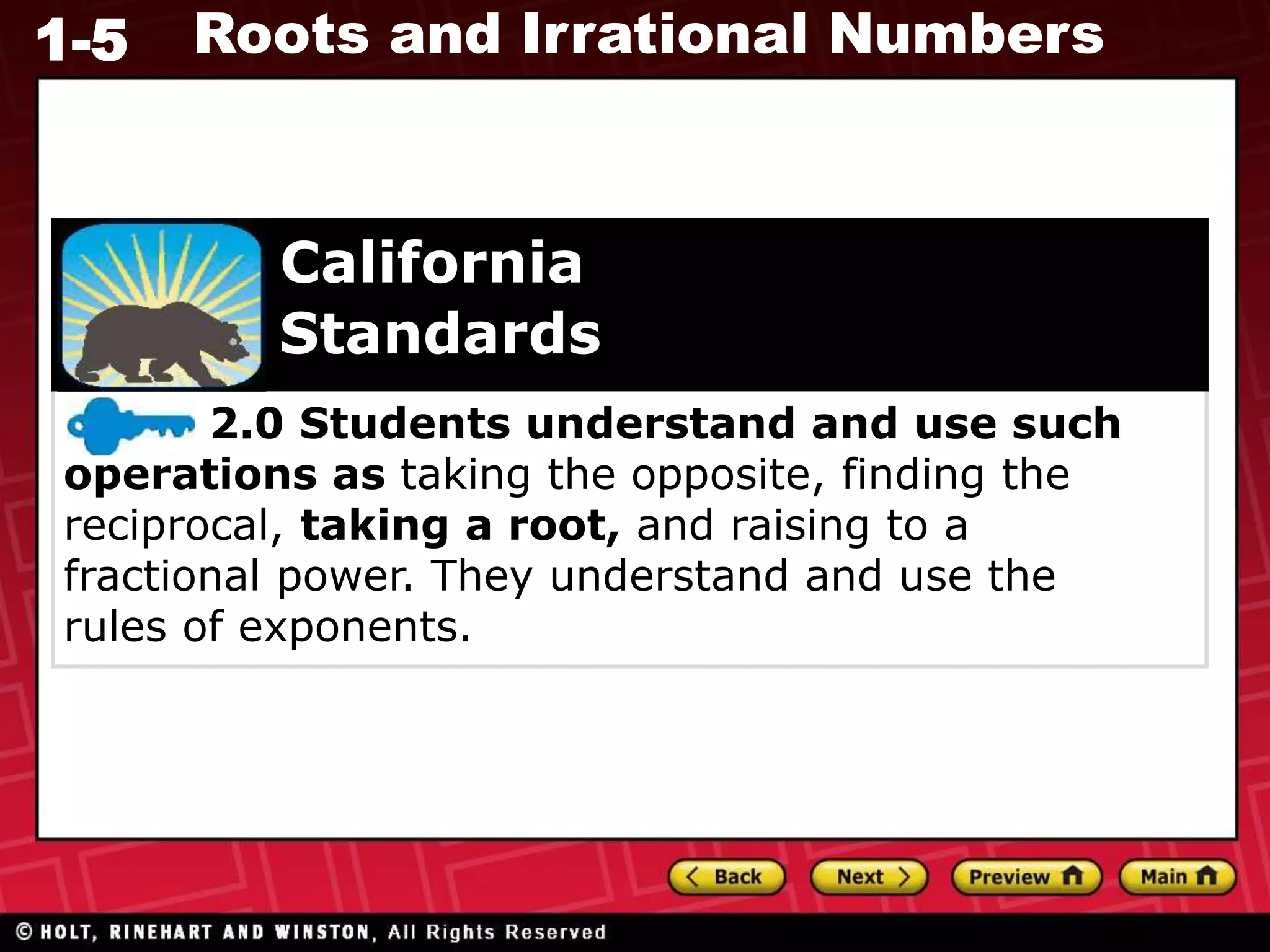1-5 Roots and Irrational Numbers
2.0 Students understand and use such
operations as taking the opposite, finding the
reciprocal, taking a root, and raising to a
fractional power. They understand and use the
rules of exponents.
California
Standards
 