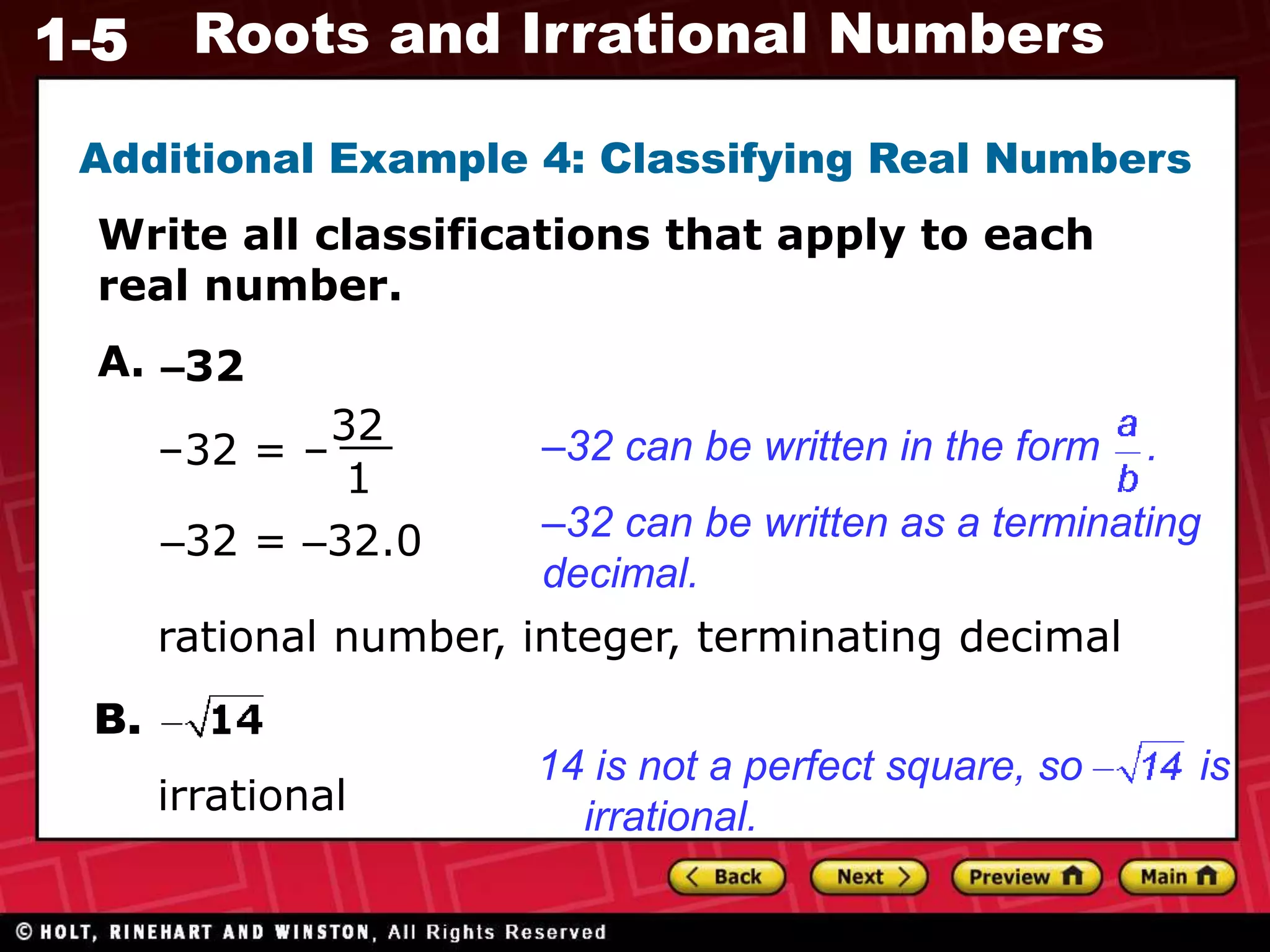 1-5 Roots and Irrational Numbers
Additional Example 4: Classifying Real Numbers
Write all classifications that apply to each
real number.
A.
–32 = –
32
1
rational number, integer, terminating decimal
B.
irrational
–32
–32 can be written in the form .
14 is not a perfect square, so is
irrational.
–32 can be written as a terminating
decimal.
–32 = –32.0
 