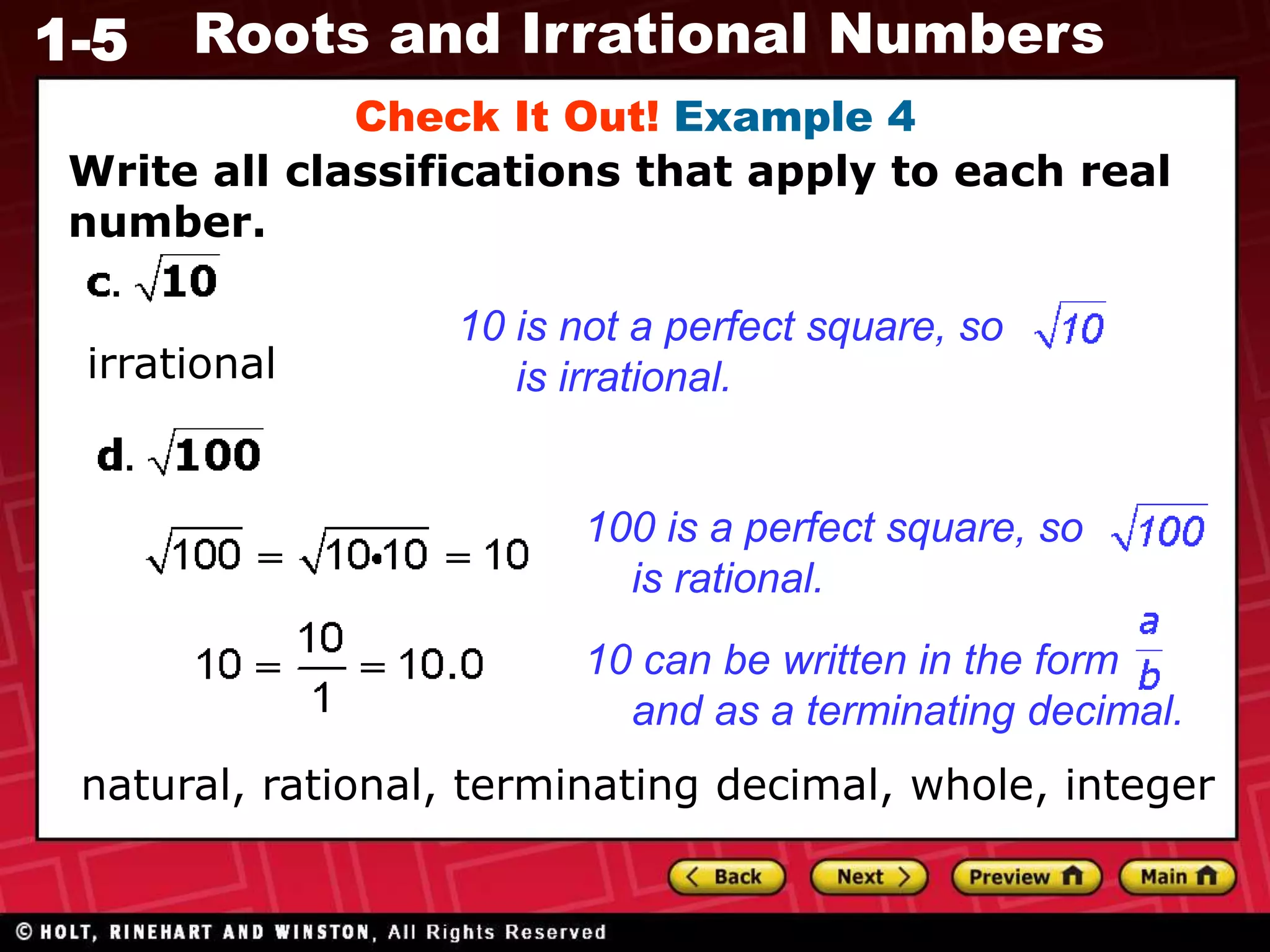 1-5 Roots and Irrational Numbers
Write all classifications that apply to each real
number.
Check It Out! Example 4
irrational
100 is a perfect square, so
is rational.
10 is not a perfect square, so
is irrational.
10 can be written in the form
and as a terminating decimal.
natural, rational, terminating decimal, whole, integer
 