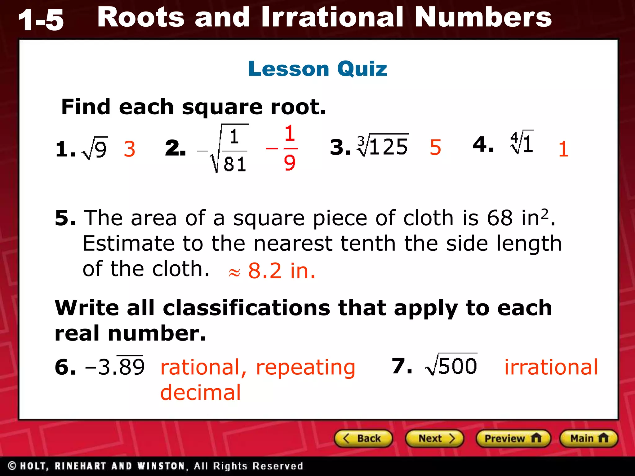 1-5 Roots and Irrational Numbers
Find each square root.
1. 2. 3. 4.
3
5. The area of a square piece of cloth is 68 in2.
Estimate to the nearest tenth the side length
of the cloth.  8.2 in.
Lesson Quiz
Write all classifications that apply to each
real number.
6. –3.89 7.
rational, repeating
decimal
irrational
1
5
 