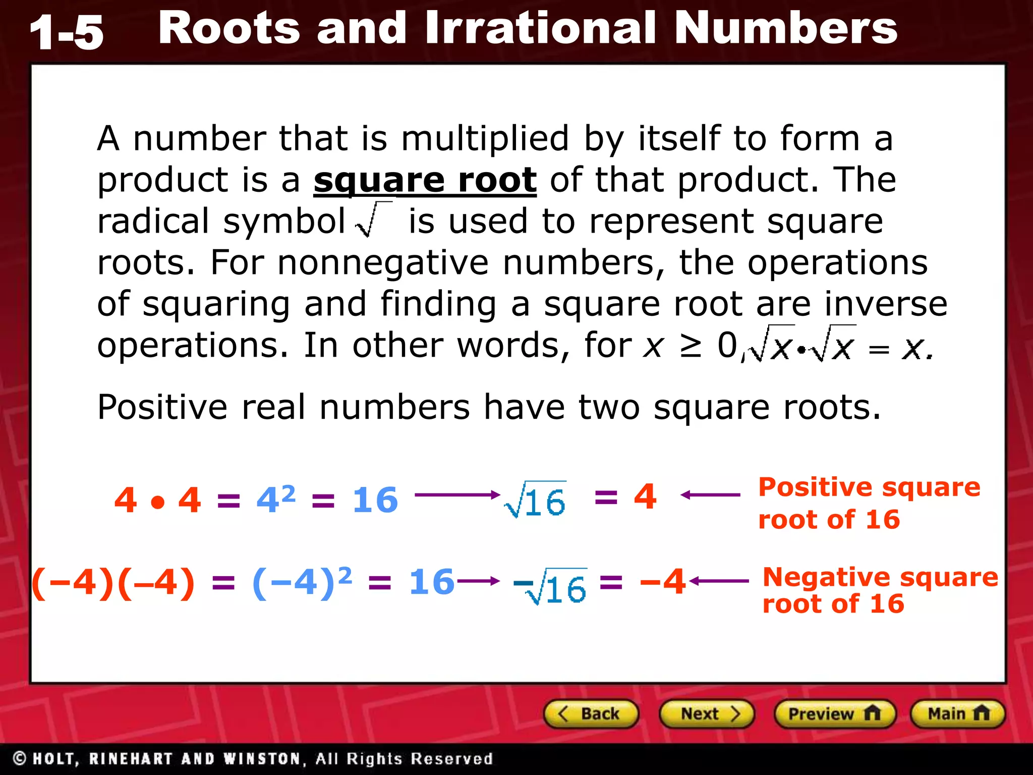 1-5 Roots and Irrational Numbers
4  4 = 42 = 16 = 4 Positive square
root of 16
(–4)(–4) = (–4)2 = 16 = –4 Negative square
root of 16
–
A number that is multiplied by itself to form a
product is a square root of that product. The
radical symbol is used to represent square
roots. For nonnegative numbers, the operations
of squaring and finding a square root are inverse
operations. In other words, for x ≥ 0,
Positive real numbers have two square roots.
 