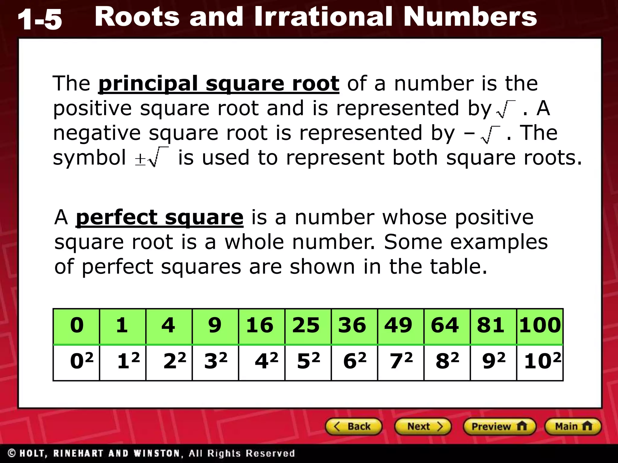 1-5 Roots and Irrational Numbers
A perfect square is a number whose positive
square root is a whole number. Some examples
of perfect squares are shown in the table.
0
02
1
12
100
4
22
9
32
16
42
25
52
36
62
49
72
64
82
81
92 102
The principal square root of a number is the
positive square root and is represented by . A
negative square root is represented by – . The
symbol is used to represent both square roots.
 