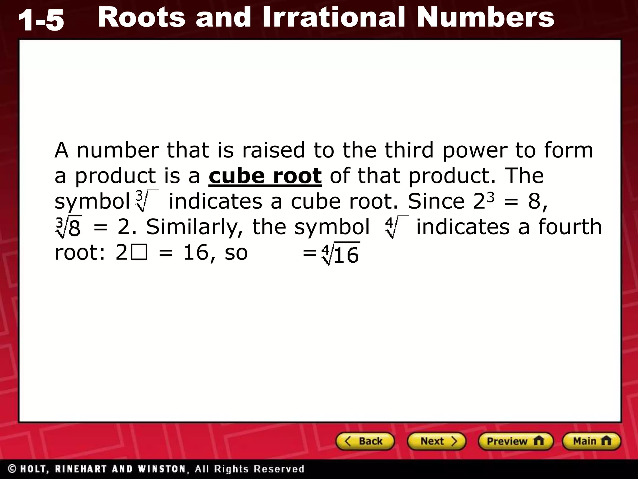 1-5 Roots and Irrational Numbers
A number that is raised to the third power to form
a product is a cube root of that product. The
symbol indicates a cube root. Since 23 = 8,
= 2. Similarly, the symbol indicates a fourth
root: 2 = 16, so = 2.
 