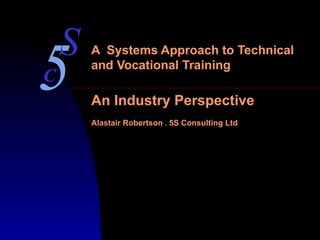 A  Systems Approach to Technical and Vocational Training An Industry Perspective Alastair Robertson  *  5S Consulting Ltd 5 S C 