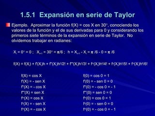1.5.1  Expansión en serie de Taylor Ejemplo.  Aproximar la función f(X) = cos X en 30  , conociendo los valores de la función y el de sus derivadas para 0 y considerando los primeros siete términos de la expansión en serie de Taylor.  No olvidemos trabajar en radianes: X i  = 0   = 0 ; X i+1  = 30   =   /6 ; h = X i+1  - X i  =     /6 - 0 =     /6 f(X) = f(X i ) + f'(X i )h + f''(X i )h 2 /2! + f'''(X i )h 3 /3! + f iv (X i )h 4 /4! + f v (X i )h 5 /5! + f vi (X i )h 6 /6! f(X) = cos X f(0) = cos 0 = 1 f'(X) =  -  sen X f'(0) =  -  sen 0 = 0 f''(X) =  -  cos X f''(0) =  -  cos 0 =  -  1 f'''(X) = sen X f'''(0) = sen 0 = 0 f iv (X) = cos X f iv (0) = cos 0 = 1 f v (X) =  -  sen X f v (0) =  -  sen 0 = 0 f vi (X) = - cos X f vi (0) = - cos 0 = - 1 