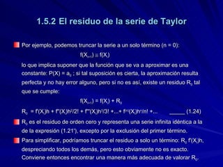 1.5.2 El residuo de la serie de Taylor Por ejemplo, podemos truncar la serie a un solo término (n = 0): f(X i+1 )    f(X i ) lo que implica suponer que la función que se va a aproximar es una constante: P(X) = a 0  ; si tal suposición es cierta, la aproximación resulta perfecta y no hay error alguno, pero si no es así, existe un residuo R 0  tal que se cumple: f(X i+1 ) = f(X i ) + R 0 R 0   = f'(X i )h + f''(X i )h 2 /2! + f'''(X i )h 3 /3! +...+ f (n) (X i )h n /n!  +... _____ (1.24) R 0  es el residuo de orden cero y representa una serie infinita idéntica a la de la expresión (1.21'), excepto por la exclusión del primer término. Para simplificar, podríamos truncar el residuo a solo un término: R 0  f'(X i )h, despreciando todos los demás, pero esto obviamente no es exacto.  Conviene entonces encontrar una manera más adecuada de valorar R 0 . 