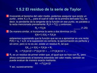 1.5.2 El residuo de la serie de Taylor Invocando el teorema del valor medio, podemos asegurar que existe un punto , entre X i  y X i+1 , para el cual el valor de la primera derivada f'(  ), es decir, la pendiente de la tangente de la función en ese punto, es paralela a la recta mencionada previamente: R 0 /h = f'(  ); y entonces: R 0  = f'(  )h _____ (1.25) De manera similar, si truncamos la serie a dos términos (n=2): f(Xi+1) f(X i ) + f'(X i )h estaremos suponiendo que la función que se va a aproximar es una recta: P(X) = a 0  + a 1 X; si la suposición es correcta, la aproximación es perfecta y sin error, pero si no es así, existe un residuo R 1  tal que: f(X i+1 ) = f(X i ) + f'(X i )h + R 1 R 1   = f''(X i )h 2 /2! + f'''(X i )h 3 /3!  + ... + f (n) (X i )h n /n! + ... R 1  es un residuo de primer orden que, al igual que se hizo con R 0 , pero ahora considerando el teorema extendido del valor medio, también se puede evaluar de manera exacta mediante: R1  = f''(  )h 2 /2! Y así, sucesivamente: 