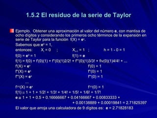1.5.2 El residuo de la serie de Taylor Ejemplo.  Obtener una aproximación al valor del número  e , con mantisa de ocho dígitos y considerando los primeros ocho términos de la expansión en serie de Taylor para la función  f(X) =  e x . Sabemos que: e 0  = 1, entonces: X i  = 0 ; X i+1  = 1 ; h = 1 - 0 = 1 f(0) =  e 0  = 1 f(1) =  e f(1) = f(0) + f'(0)(1) + f''(0)(1)2/2! + f'''(0)(1)3/3! + fiv(0)(1)4/4! + ... f'(X) =  e x f'(0) = 1 f''(X) =  e x f''(0) = 1 f'''(X) =  e x f'''(0) = 1 ... f '(n) (X) =  e x f '(n) (0) = 1 f(1)    1 + 1 + 1/2! + 1/3! + 1/4! + 1/5! + 1/6! + 1/7! e    1 + 1 + 0.5 + 0.16666667 + 0.04166667 + 0.00833333 + + 0.00138889 + 0.00019841 = 2.71825397 El valor que arroja una calculadora de 9 dígitos es:  e  = 2.71828183 