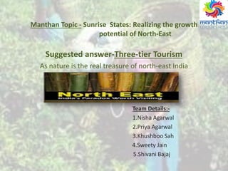 Manthan Topic - Sunrise States: Realizing the growth
potential of North-East
Suggested answer-Three-tier Tourism
As nature is the real treasure of north-east India
Team Details:-
1.Nisha Agarwal
2.Priya Agarwal
3.Khushboo Sah
4.Sweety Jain
5.Shivani Bajaj
 