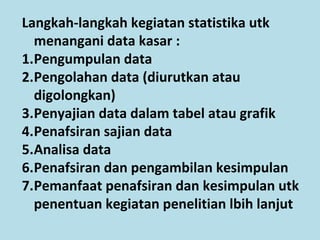 Langkah-langkah kegiatan statistika utk
menangani data kasar :
1.Pengumpulan data
2.Pengolahan data (diurutkan atau
digolongkan)
3.Penyajian data dalam tabel atau grafik
4.Penafsiran sajian data
5.Analisa data
6.Penafsiran dan pengambilan kesimpulan
7.Pemanfaat penafsiran dan kesimpulan utk
penentuan kegiatan penelitian lbih lanjut
 