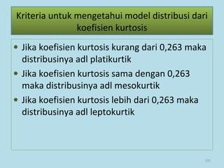 • Jika koefisien kurtosis kurang dari 0,263 maka
distribusinya adl platikurtik
• Jika koefisien kurtosis sama dengan 0,263
maka distribusinya adl mesokurtik
• Jika koefisien kurtosis lebih dari 0,263 maka
distribusinya adl leptokurtik
101
Kriteria untuk mengetahui model distribusi dari
koefisien kurtosis
 