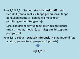 11
Poin 1,2,3,4,7 disebut statistik deskriptif = stat.
Deduktif (tanpa analisis, tanpa generalisasi, tanpa
pengujian hipotesis, dan hanya melakukan
perhitungan-perhitungan saja)
Disajikan dalam bentuk tabel distribusi frekuensi
(mean, modus, median), bar-diagram, histogram,
polygon, dll
Poin 5,6 disebut statistik inferensial = stat. Induktif (dg
analisis, generalisasi, pengujian hipotesis)
Uji t,z, F
 