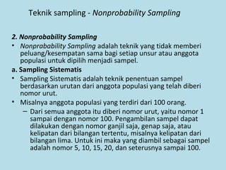 Teknik sampling - Nonprobability Sampling
2. Nonprobability Sampling
• Nonprabability Sampling adalah teknik yang tidak memberi
peluang/kesempatan sama bagi setiap unsur atau anggota
populasi untuk dipilih menjadi sampel.
a. Sampling Sistematis
• Sampling Sistematis adalah teknik penentuan sampel
berdasarkan urutan dari anggota populasi yang telah diberi
nomor urut.
• Misalnya anggota populasi yang terdiri dari 100 orang.
– Dari semua anggota itu diberi nomor urut, yaitu nomor 1
sampai dengan nomor 100. Pengambilan sampel dapat
dilakukan dengan nomor ganjil saja, genap saja, atau
kelipatan dari bilangan tertentu, misalnya kelipatan dari
bilangan lima. Untuk ini maka yang diambil sebagai sampel
adalah nomor 5, 10, 15, 20, dan seterusnya sampai 100.
 