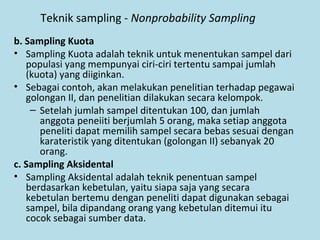 Teknik sampling - Nonprobability Sampling
b. Sampling Kuota
• Sampling Kuota adalah teknik untuk menentukan sampel dari
populasi yang mempunyai ciri-ciri tertentu sampai jumlah
(kuota) yang diiginkan.
• Sebagai contoh, akan melakukan penelitian terhadap pegawai
golongan II, dan penelitian dilakukan secara kelompok.
– Setelah jumlah sampel ditentukan 100, dan jumlah
anggota peneiiti berjumlah 5 orang, maka setiap anggota
peneliti dapat memilih sampel secara bebas sesuai dengan
karateristik yang ditentukan (golongan II) sebanyak 20
orang.
c. Sampling Aksidental
• Sampling Aksidental adalah teknik penentuan sampel
berdasarkan kebetulan, yaitu siapa saja yang secara
kebetulan bertemu dengan peneliti dapat digunakan sebagai
sampel, bila dipandang orang yang kebetulan ditemui itu
cocok sebagai sumber data.
 