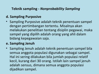 Teknik sampling - Nonprobability Sampling
d. Sampling Purposive
• Sampling Purposive adalah teknik penentuan sampel
dengan pertimbangan tertentu. Misalnya akan
melakukan penelitian tentang disiplin pegawai, maka
sampel yang dipilih adalah orang yang ahli dalam
bidang kepegawaian saja.
e. Sampling Jenuh
• Sampling Jenuh adalah teknik penentuan sampel bila
semua anggota populasi digunakan sebagai sampel.
Hal ini sering dilakukan bila jumlah populasi relatif
kecil, kurang dari 30 orang. Istilah lain sampel jenuh
adalah sensus, dimana semua anggota populasi
dijadikan sampel.
 
