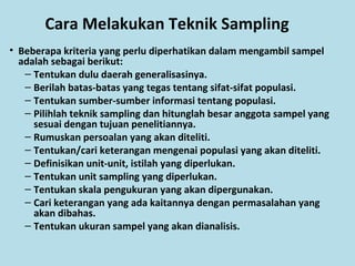 Cara Melakukan Teknik Sampling
• Beberapa kriteria yang perlu diperhatikan dalam mengambil sampel
adalah sebagai berikut:
– Tentukan dulu daerah generalisasinya.
– Berilah batas-batas yang tegas tentang sifat-sifat populasi.
– Tentukan sumber-sumber informasi tentang populasi.
– Pilihlah teknik sampling dan hitunglah besar anggota sampel yang
sesuai dengan tujuan penelitiannya.
– Rumuskan persoalan yang akan diteliti.
– Tentukan/cari keterangan mengenai populasi yang akan diteliti.
– Definisikan unit-unit, istilah yang diperlukan.
– Tentukan unit sampling yang diperlukan.
– Tentukan skala pengukuran yang akan dipergunakan.
– Cari keterangan yang ada kaitannya dengan permasalahan yang
akan dibahas.
– Tentukan ukuran sampel yang akan dianalisis.
 