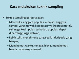 Cara melakukan teknik sampling
• Teknik sampling berguna agar:
– Mereduksi anggota populasi menjadi anggota
sampel yang mewakili populasinya (representatif),
sehingga kesimpulan terhadap populasi dapat
dipertanggungjawabkan,
– Lebih teliti menghitung yang sedikit daripada yang
banyak,
– Menghemat waktu, tenaga, biaya, menghemat
benda coba yang merusak.
 