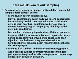 Cara melakukan teknik sampling
• Beberapa kriteria yang perlu diperhatikan dalam mengambil
sampel adalah sebagai berikut:
– Menentukan daerah generalisasinya.
Banyak penelitian menurun mutunya karena generalisasi
kesimpulannya terlalu luas. Penyebabnya ialah karena
peneliti ingin agar hasil penelitiannya berlaku secara
meluas dan menganggap sampel yang dipilihnya sudah
mewakili populasinya.
– Membeikan batas yang tegas tentang sifat-sifat populasi.
Populasi tidak harus manusia. Populasi dapat pula berupa
benda-benda lainnya. Semua benda-benda yang akan
dijadikan populasi harus ditegaskan batas-batas
karakteristiknya, sehingga dapat menghindari kekaburan
dan kebingungan.
– Menentukan sumber-sumber informasi tentang populasi.
Ada beberapa sumber informasi yang dapat memberi
petunjuk tentang karakteristik suatu populasi. Umpamanya
didapat dari dokumen-dokumen.
 