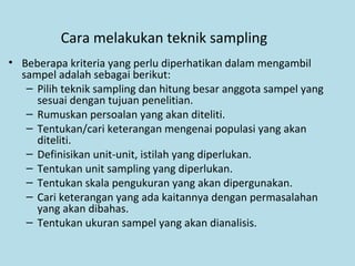 Cara melakukan teknik sampling
• Beberapa kriteria yang perlu diperhatikan dalam mengambil
sampel adalah sebagai berikut:
– Pilih teknik sampling dan hitung besar anggota sampel yang
sesuai dengan tujuan penelitian.
– Rumuskan persoalan yang akan diteliti.
– Tentukan/cari keterangan mengenai populasi yang akan
diteliti.
– Definisikan unit-unit, istilah yang diperlukan.
– Tentukan unit sampling yang diperlukan.
– Tentukan skala pengukuran yang akan dipergunakan.
– Cari keterangan yang ada kaitannya dengan permasalahan
yang akan dibahas.
– Tentukan ukuran sampel yang akan dianalisis.
 