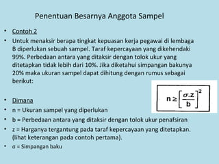 Penentuan Besarnya Anggota Sampel
• Contoh 2
• Untuk menaksir berapa tingkat kepuasan kerja pegawai di lembaga
B diperlukan sebuah sampel. Taraf kepercayaan yang dikehendaki
99%. Perbedaan antara yang ditaksir dengan tolok ukur yang
ditetapkan tidak lebih dari 10%. Jika diketahui simpangan bakunya
20% maka ukuran sampel dapat dihitung dengan rumus sebagai
berikut:
• Dimana
• n = Ukuran sampel yang diperlukan
• b = Perbedaan antara yang ditaksir dengan tolok ukur penafsiran
• z = Harganya tergantung pada taraf kepercayaan yang ditetapkan.
(lihat keterangan pada contoh pertama).
• σ = Simpangan baku
 