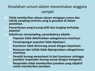 Kesalahan umum dalam menentukan anggota
sampel
10. Tidak memberikan alasan-alasan mengapa rumus dan
teknik sampling tertentu yang ia gunakan di dalam
penelitian.
11. Pemeriksaan yang kurang teliti dan lengkap terhadap
populasi
12. Kekeliruan nonsampling, penyebabnya adalah:
a) Populasi tidak didefinisikan sebagaimana mestinya.
b) Penyimpangan populasi tidak dipelajari.
c) Kuesioner tidak dirancang sesuai dengan keperluan.
d) Rumusan dan istilah tidak dipergunakan sebagaimana
mestinya.
e) Peneliti kurang memahami isi dari kuesioner sehingga
jawaban responden kurang sesuai dengan keinginan.
f) Responden tidak memberikan jawaban yang objektif
untuk memberikan jawaban.
 