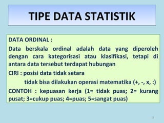 13
TIPE DATA STATISTIKTIPE DATA STATISTIK
DATA ORDINAL :
Data berskala ordinal adalah data yang diperoleh
dengan cara kategorisasi atau klasifikasi, tetapi di
antara data tersebut terdapat hubungan
CIRI : posisi data tidak setara
tidak bisa dilakukan operasi matematika (+, -, x, :)
CONTOH : kepuasan kerja (1= tidak puas; 2= kurang
pusat; 3=cukup puas; 4=puas; 5=sangat puas)
 