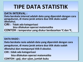 TIPE DATA STATISTIKTIPE DATA STATISTIK
DATA INTERVAL :
Data berskala interval adalah data yang diperoleh dengan cara
pengukuran, di mana jarak antara dua titik skala sudah
diketahui.
CIRI : Tidak ada kategorisasi
bisa dilakukan operasi matematika
CONTOH : temperatur yang diukur berdasarkan 0
C dan 0
F,
DATA INTERVAL :
Data berskala interval adalah data yang diperoleh dengan cara
pengukuran, di mana jarak antara dua titik skala sudah
diketahui.
CIRI : Tidak ada kategorisasi
bisa dilakukan operasi matematika
CONTOH : temperatur yang diukur berdasarkan 0
C dan 0
F,
DATA RASIO :
Data berskala rasio adalah data yang diperoleh dengan cara
pengukuran, di mana jarak antara dua titik skala sudah
diketahui dan mempunyai titik 0 absolut.
CIRI : tidak ada kategorisasi
bisa dilakukan operasi matematika
CONTOH : gaji, skor ujian, jumlah buku
DATA RASIO :
Data berskala rasio adalah data yang diperoleh dengan cara
pengukuran, di mana jarak antara dua titik skala sudah
diketahui dan mempunyai titik 0 absolut.
CIRI : tidak ada kategorisasi
bisa dilakukan operasi matematika
CONTOH : gaji, skor ujian, jumlah buku
 