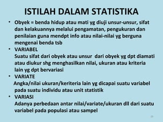 ISTILAH DALAM STATISTIKA
• Obyek = benda hidup atau mati yg diuji unsur-unsur, sifat
dan kelakuannya melalui pengamatan, pengukuran dan
penilaian guna mendpt info atau nilai-nilai yg berguna
mengenai benda tsb
• VARIABEL
Suatu sifat dari obyek atau unsur dari obyek yg dpt diamati
atau diukur shg menghasilkan nilai, ukuran atau kriteria
lain yg dpt bervariasi
• VARIATE
Angka/nilai ukuran/keriteria lain yg dicapai suatu variabel
pada suatu individu atau unit statistik
• VARIASI
Adanya perbedaan antar nilai/variate/ukuran dll dari suatu
variabel pada populasi atau sampel
29
 