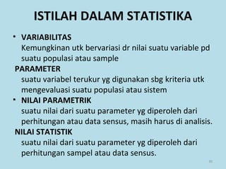 • VARIABILITAS
Kemungkinan utk bervariasi dr nilai suatu variable pd
suatu populasi atau sample
PARAMETER
suatu variabel terukur yg digunakan sbg kriteria utk
mengevaluasi suatu populasi atau sistem
• NILAI PARAMETRIK
suatu nilai dari suatu parameter yg diperoleh dari
perhitungan atau data sensus, masih harus di analisis.
NILAI STATISTIK
suatu nilai dari suatu parameter yg diperoleh dari
perhitungan sampel atau data sensus.
30
ISTILAH DALAM STATISTIKA
 