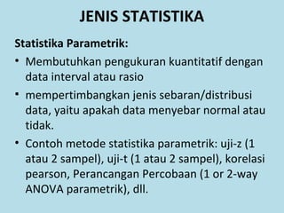 Statistika Parametrik:
• Membutuhkan pengukuran kuantitatif dengan
data interval atau rasio
• mempertimbangkan jenis sebaran/distribusi
data, yaitu apakah data menyebar normal atau
tidak.
• Contoh metode statistika parametrik: uji-z (1
atau 2 sampel), uji-t (1 atau 2 sampel), korelasi
pearson, Perancangan Percobaan (1 or 2-way
ANOVA parametrik), dll.
JENIS STATISTIKA
 