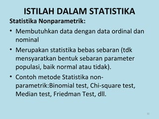 Statistika Nonparametrik:
• Membutuhkan data dengan data ordinal dan
nominal
• Merupakan statistika bebas sebaran (tdk
mensyaratkan bentuk sebaran parameter
populasi, baik normal atau tidak).
• Contoh metode Statistika non-
parametrik:Binomial test, Chi-square test,
Median test, Friedman Test, dll.
32
ISTILAH DALAM STATISTIKA
 
