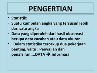 PENGERTIAN
• Statistik:
- Suatu kumpulan angka yang tersusun lebih
dari satu angka
- Data yang diperoleh dari hasil observasi
berupa data cacahan atau data ukuran.
• Dalam statistika tercakup dua pekerjaan
penting, yaitu : Penyajian dan
penafsiran....DATA  informasi
4
 