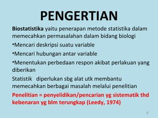 6
Biostatistika yaitu penerapan metode statistika dalam
memecahkan permasalahan dalam bidang biologi
•Mencari deskripsi suatu variable
•Mencari hubungan antar variable
•Menentukan perbedaan respon akibat perlakuan yang
diberikan
Statistik diperlukan sbg alat utk membantu
memecahkan berbagai masalah melalui penelitian
Penelitian = penyelidikan/pencarian yg sistematik thd
kebenaran yg blm terungkap (Leedy, 1974)
PENGERTIAN
 