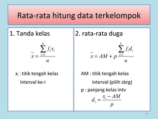 61
Rata-rata hitung data terkelompok
1. Tanda kelas 2. rata-rata duga
xi : titik tengah kelas AM : titik tengah kelas
interval ke-i interval (pilih sbrg)
p : panjang kelas intv
n
xf
x
k
i
ii∑=
= 1
n
df
pAMx
k
i
ii∑=
+= 1
p
AMx
d i
i
−
=
 