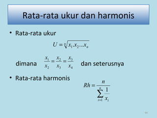 64
Rata-rata ukur dan harmonis
• Rata-rata ukur
dimana dan seterusnya
• Rata-rata harmonis
n
nxxxU .... 21=
4
3
3
2
2
1
x
x
x
x
x
x
==
∑=
= n
i ix
n
Rh
1
1
 