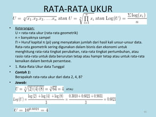 RATA-RATA UKUR
• Keterangan:
U = rata-rata ukur (rata-rata geometrik)
n = banyaknya sampel
Π = Huruf kapital π (pi) yang menyatakan jumlah dari hasil kali unsur-unsur data.
Rata-rata geometrik sering digunakan dalam bisnis dan ekonomi untuk
menghitung rata-rata tingkat perubahan, rata-rata tingkat pertumbuhan, atau
rasio rata-rata untuk data berurutan tetap atau hampir tetap atau untuk rata-rata
kenaikan dalam bentuk persentase.
• 1. Rata-Rata Ukur data Tunggal
• Contoh 1:
Berapakah rata-rata ukur dari data 2, 4, 8?
• Jawab:
»
» ATAU
65
 