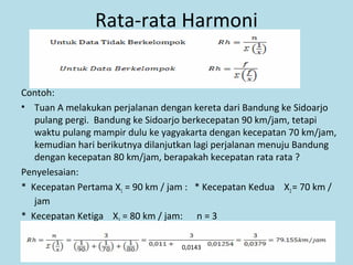 Rata-rata Harmoni
Contoh:
• Tuan A melakukan perjalanan dengan kereta dari Bandung ke Sidoarjo
pulang pergi. Bandung ke Sidoarjo berkecepatan 90 km/jam, tetapi
waktu pulang mampir dulu ke yagyakarta dengan kecepatan 70 km/jam,
kemudian hari berikutnya dilanjutkan lagi perjalanan menuju Bandung
dengan kecepatan 80 km/jam, berapakah kecepatan rata rata ?
Penyelesaian:
* Kecepatan Pertama X1 = 90 km / jam : * Kecepatan Kedua X2= 70 km /
jam
* Kecepatan Ketiga X3 = 80 km / jam: n = 3
66
0,0143
 