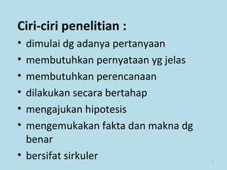 7
Ciri-ciri penelitian :
• dimulai dg adanya pertanyaan
• membutuhkan pernyataan yg jelas
• membutuhkan perencanaan
• dilakukan secara bertahap
• mengajukan hipotesis
• mengemukakan fakta dan makna dg
benar
• bersifat sirkuler
 