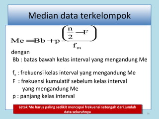 74
Median data terkelompok
dengan
Bb : batas bawah kelas interval yang mengandung Me
fm : frekuensi kelas interval yang mengandung Me
F : frekuensi kumulatif sebelum kelas interval
yang mengandung Me
p : panjang kelas interval
mf
F
2
n
pBbMe






−
+=
Letak Me harus paling sedikit mencapai frekuensi setengah dari jumlah
data seluruhnya
Letak Me harus paling sedikit mencapai frekuensi setengah dari jumlah
data seluruhnya
 