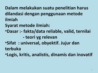 8
Dalam melakukan suatu penelitian harus
dilandasi dengan penggunaan metode
ilmiah
Syarat metode ilmiah:
•Dasar :- fakta/data reliable, valid, ternilai
- teori yg relevan
•Sifat : universal, obyektif. Jujur dan
terbuka
•Logis, kritis, analistis, dinamis dan inovatif
 