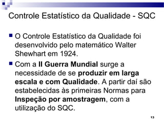 13
Controle Estatístico da Qualidade - SQC
 O Controle Estatístico da Qualidade foi
desenvolvido pelo matemático Walter
Shewhart em 1924.
 Com a II Guerra Mundial surge a
necessidade de se produzir em larga
escala e com Qualidade. A partir daí são
estabelecidas às primeiras Normas para
Inspeção por amostragem, com a
utilização do SQC.
 