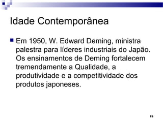 19
Idade Contemporânea
 Em 1950, W. Edward Deming, ministra
palestra para líderes industriais do Japão.
Os ensinamentos de Deming fortalecem
tremendamente a Qualidade, a
produtividade e a competitividade dos
produtos japoneses.
 
