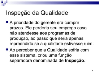 7
Inspeção da Qualidade
 A prioridade do gerente era cumprir
prazos. Ele perderia seu emprego caso
não atendesse aos programas de
produção, ao passo que seria apenas
repreendido se a qualidade estivesse ruim.
 Ao perceber que a Qualidade sofria com
esse sistema, criou uma função
separadora denominada de Inspeção.
 