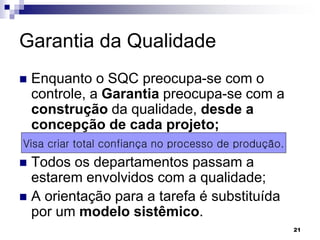 21
Garantia da Qualidade
 Enquanto o SQC preocupa-se com o
controle, a Garantia preocupa-se com a
construção da qualidade, desde a
concepção de cada projeto;
 Todos os departamentos passam a
estarem envolvidos com a qualidade;
 A orientação para a tarefa é substituída
por um modelo sistêmico.
Visa criar total confiança no processo de produção.
 