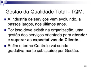 29
Gestão da Qualidade Total - TQM.
 A industria de serviços vem evoluindo, a
passos largos, nos últimos anos.
 Por isso deve existir na organização, uma
gestão dos serviços orientada para atender
e superar as expectativas do Cliente.
 Enfim o termo Controle vai sendo
gradativamente substituído por Gestão.
 