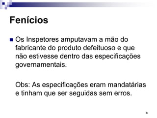 3
Fenícios
 Os Inspetores amputavam a mão do
fabricante do produto defeituoso e que
não estivesse dentro das especificações
governamentais.
Obs: As especificações eram mandatárias
e tinham que ser seguidas sem erros.
 