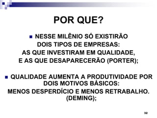 32
POR QUE?
 NESSE MILÊNIO SÓ EXISTIRÃO
DOIS TIPOS DE EMPRESAS:
AS QUE INVESTIRAM EM QUALIDADE,
E AS QUE DESAPARECERÃO (PORTER);
 QUALIDADE AUMENTA A PRODUTIVIDADE POR
DOIS MOTIVOS BÁSICOS:
MENOS DESPERDÍCIO E MENOS RETRABALHO.
(DEMING);
 