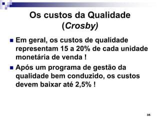 35
Os custos da Qualidade
(Crosby)
 Em geral, os custos de qualidade
representam 15 a 20% de cada unidade
monetária de venda !
 Após um programa de gestão da
qualidade bem conduzido, os custos
devem baixar até 2,5% !
 