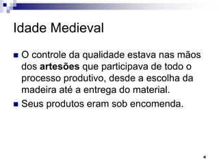 4
Idade Medieval
 O controle da qualidade estava nas mãos
dos artesões que participava de todo o
processo produtivo, desde a escolha da
madeira até a entrega do material.
 Seus produtos eram sob encomenda.
 