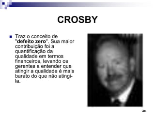 48
CROSBY
 Traz o conceito de
"defeito zero". Sua maior
contribuição foi a
quantificação da
qualidade em termos
financeiros, levando os
gerentes a entender que
atingir a qualidade é mais
barato do que não atingi-
la.
 